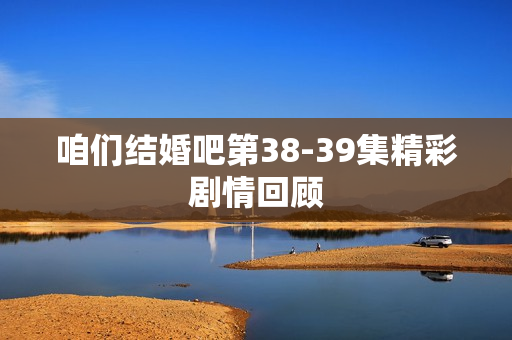 咱们结婚吧第38-39集精彩剧情回顾 咱们结婚吧第38-39集精彩剧情回顾