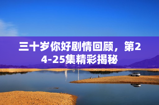 三十岁你好剧情回顾，第24-25集精彩揭秘