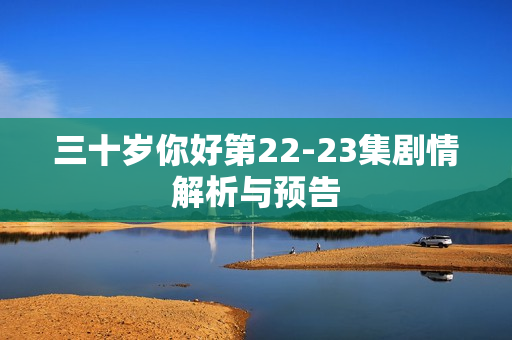 三十岁你好第22-23集剧情解析与预告 三十岁你好第22-23集剧情解析与预告