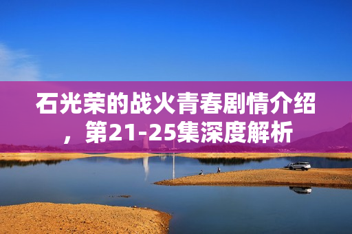 石光荣的战火青春剧情介绍，第21-25集深度解析
