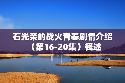 石光荣的战火青春剧情介绍(第16-20集)概述 石光荣的战火青春剧情介绍(第16-20集)概述