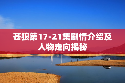 苍狼第17-21集剧情介绍及人物走向揭秘