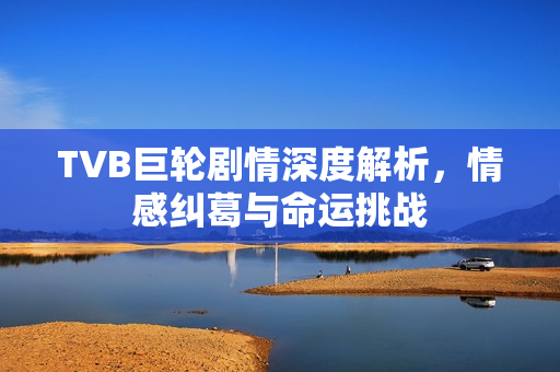 TVB巨轮剧情深度解析，情感纠葛与命运挑战