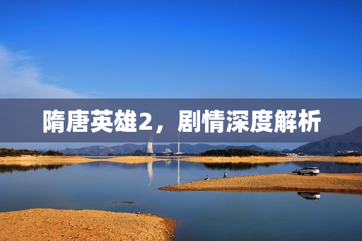 隋唐英雄2,剧情深度解析 隋唐英雄2,剧情深度解析