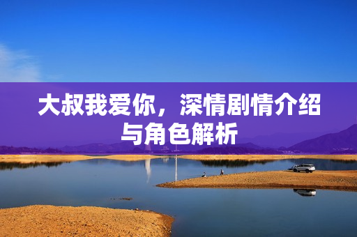 大叔我爱你,深情剧情介绍与角色解析 大叔我爱你,深情剧情介绍与角色解析