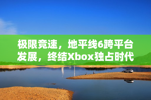 极限竞速,地平线6跨平台发展,终结Xbox独占时代,系列最佳作品展望 极限竞速,地平线6跨平台发展,终结Xbox独占时代,系列最佳作品展望