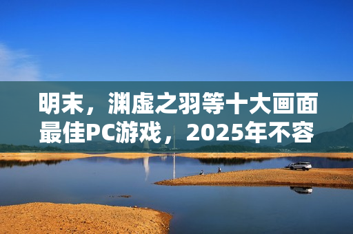 明末，渊虚之羽等十大画面最佳PC游戏，2025年不容错过