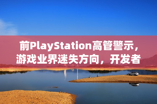 前PlayStation高管警示，游戏业界迷失方向，开发者需重拾游戏乐趣，关注变现与乐趣的平衡
