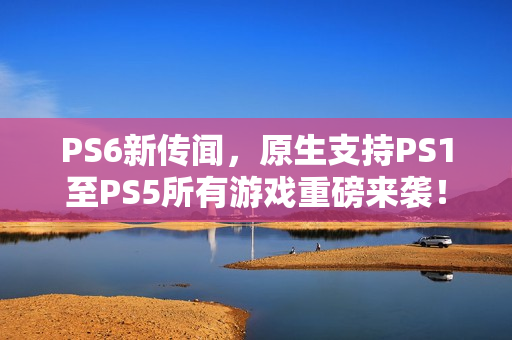 PS6新传闻，原生支持PS1至PS5所有游戏重磅来袭！