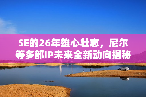 SE的26年雄心壮志，尼尔等多部IP未来全新动向揭秘