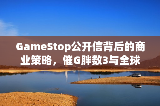 GameStop公开信背后的商业策略,催G胖数3与全球最大游戏零售商的广告策略揭秘 GameStop公开信背后的商业策略,催G胖数3与全球最大游戏零售商的广告策略揭秘