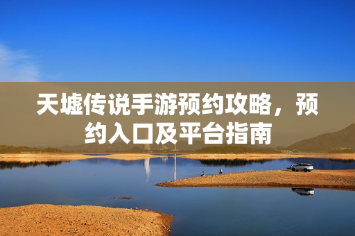 天墟传说手游预约攻略,预约入口及平台指南 天墟传说手游预约攻略,预约入口及平台指南