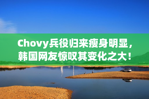 Chovy兵役归来瘦身明显，韩国网友惊叹其变化之大！