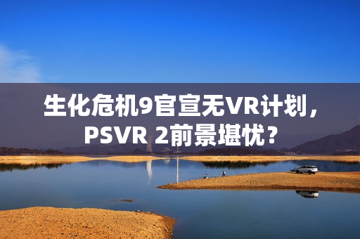 生化危机9官宣无VR计划，PSVR 2前景堪忧？