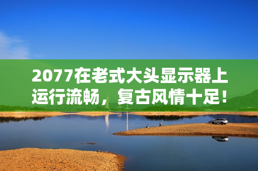 2077在老式大头显示器上运行流畅，复古风情十足！