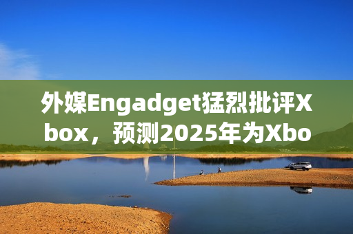 外媒Engadget猛烈批评Xbox，预测2025年为Xbox消亡之年