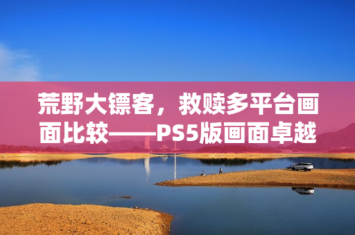 荒野大镖客，救赎多平台画面比较——PS5版画面卓越提升