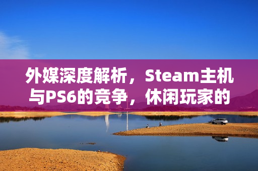 外媒深度解析,Steam主机与PS6的竞争,休闲玩家的最佳选择? 外媒深度解析,Steam主机与PS6的竞争,休闲玩家的最佳选择?