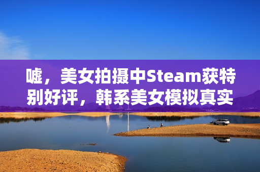 嘘，美女拍摄中Steam获特别好评，韩系美女模拟真实拍摄体验影游亮相