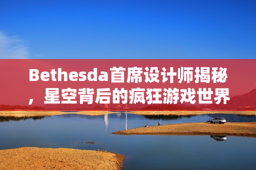 Bethesda首席设计师揭秘，星空背后的疯狂游戏世界！