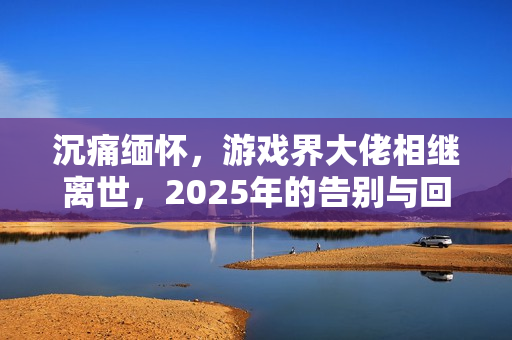 沉痛缅怀,游戏界大佬相继离世,2025年的告别与回忆 沉痛缅怀,游戏界大佬相继离世,2025年的告别与回忆