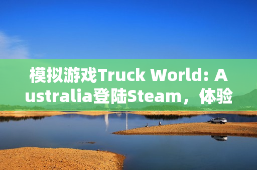 模拟游戏Truck World: Australia登陆Steam，体验澳洲公路列车的下车互动冒险之旅