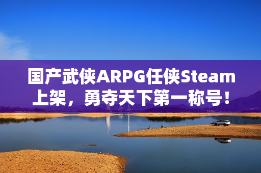 国产武侠ARPG任侠Steam上架，勇夺天下第一称号！