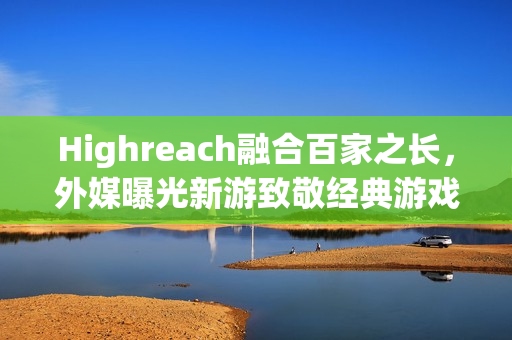 Highreach融合百家之长，外媒曝光新游致敬经典游戏元素集合