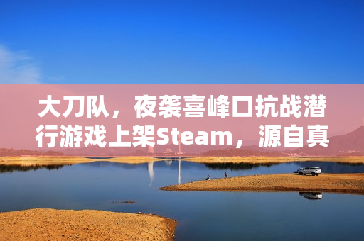 大刀队，夜袭喜峰口抗战潜行游戏上架Steam，源自真实历史事件改编