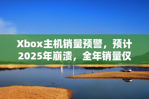 Xbox主机销量预警，预计2025年崩溃，全年销量仅余百万台