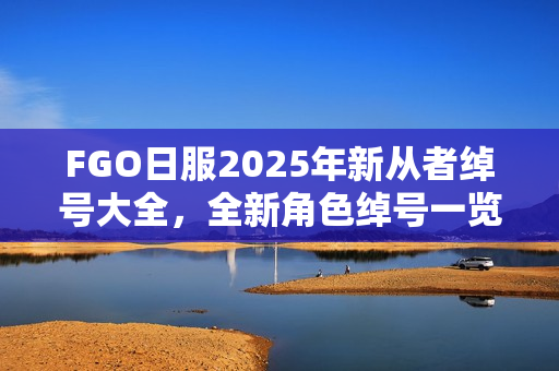 FGO日服2025年新从者绰号大全，全新角色绰号一览