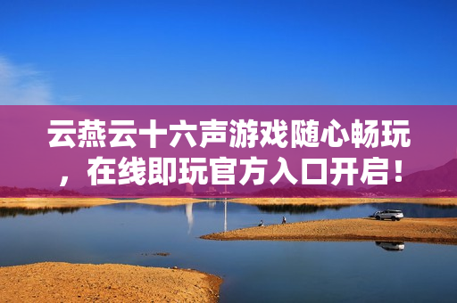 云燕云十六声游戏随心畅玩，在线即玩官方入口开启！