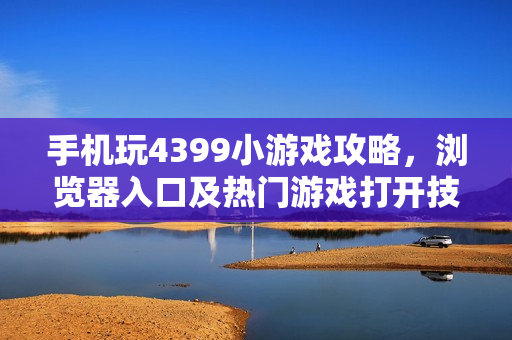 手机玩4399小游戏攻略，浏览器入口及热门游戏打开技巧