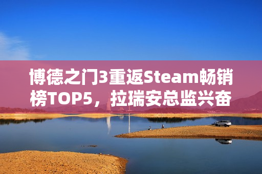 博德之门3重返Steam畅销榜TOP5，拉瑞安总监兴奋表示手痒期待！