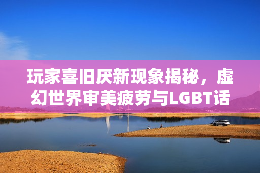 玩家喜旧厌新现象揭秘，虚幻世界审美疲劳与LGBT话题引发争议