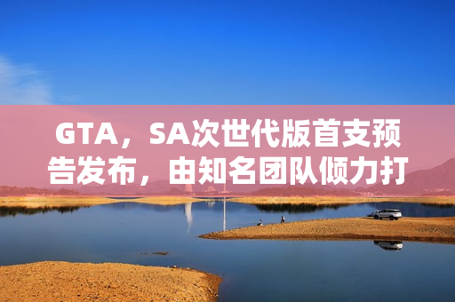 GTA，SA次世代版首支预告发布，由知名团队倾力打造的新作震撼来袭！