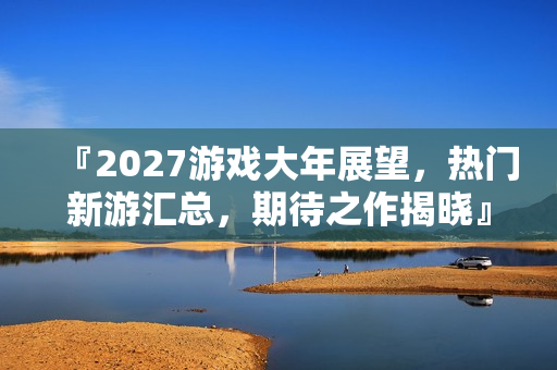 『2027游戏大年展望，热门新游汇总，期待之作揭晓』