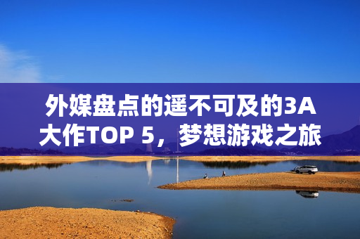 外媒盘点的遥不可及的3A大作TOP 5，梦想游戏之旅？