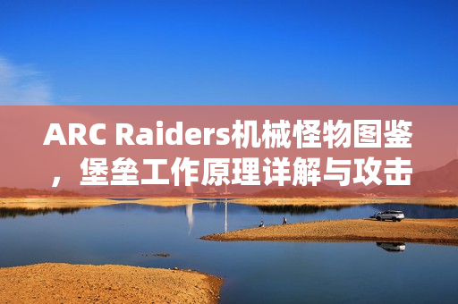 ARC Raiders机械怪物图鉴，堡垒工作原理详解与攻击方式剖析