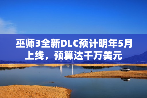 巫师3全新DLC预计明年5月上线，预算达千万美元