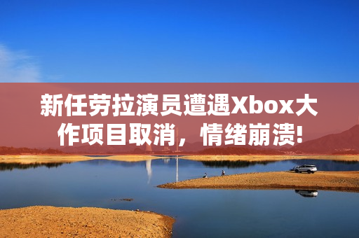 新任劳拉演员遭遇Xbox大作项目取消，情绪崩溃!