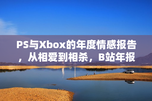 PS与Xbox的年度情感报告，从相爱到相杀，B站年报揭示新动向