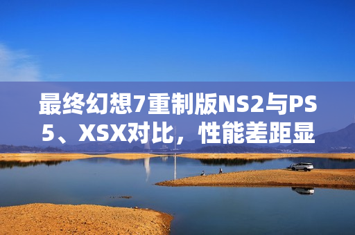 最终幻想7重制版NS2与PS5、XSX对比，性能差距显著