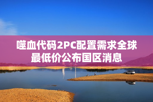 噬血代码2PC配置需求全球最低价公布国区消息