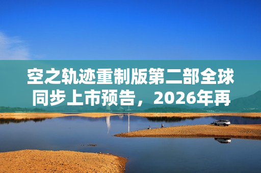 空之轨迹重制版第二部全球同步上市预告，2026年再度启程！