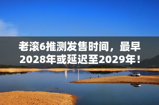 老滚6推测发售时间，最早2028年或延迟至2029年！