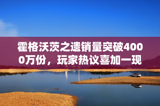霍格沃茨之遗销量突破4000万份，玩家热议喜加一现象！