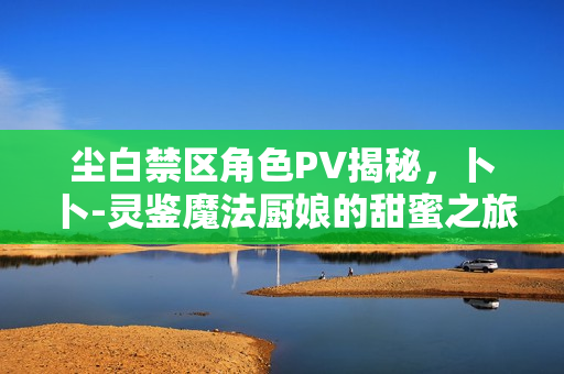 尘白禁区角色PV揭秘，卜卜-灵鉴魔法厨娘的甜蜜之旅