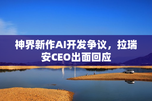 神界新作AI开发争议，拉瑞安CEO出面回应