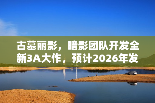 古墓丽影，暗影团队开发全新3A大作，预计2026年发售